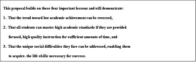 Text Box: This proposal builds on these four important lessons and will demonstrate:
1.  That the trend toward low academic achievement can be reversed,
2.  That all students can master high academic standards if they are provided
	     focused, high quality instruction for sufficient amounts of time, and
3.  That the unique social difficulties they face can be addressed, enabling them
	     to acquire. the life skills necessary for success.


